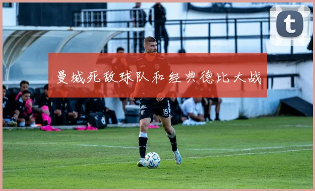 曼城死敌球队和经典德比大战