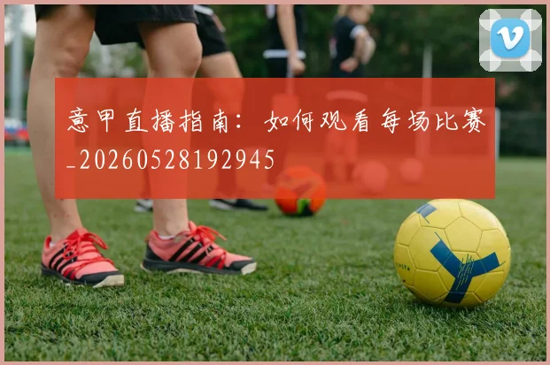 意甲直播指南:如何观看每场比赛_20260528192945