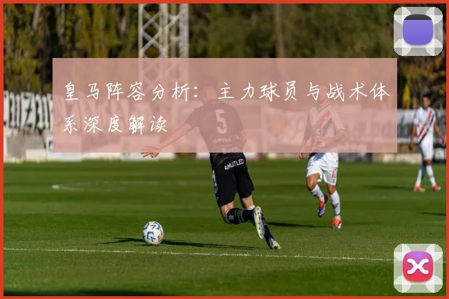皇马阵容分析：主力球员与战术体系深度解读