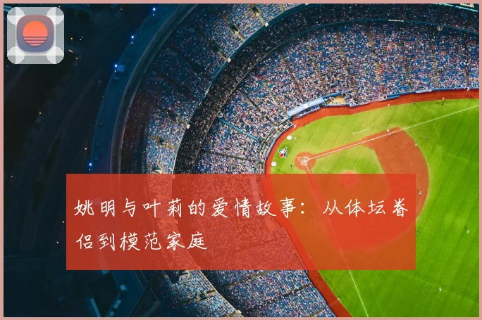 姚明与叶莉的爱情故事：从体坛眷侣到模范家庭