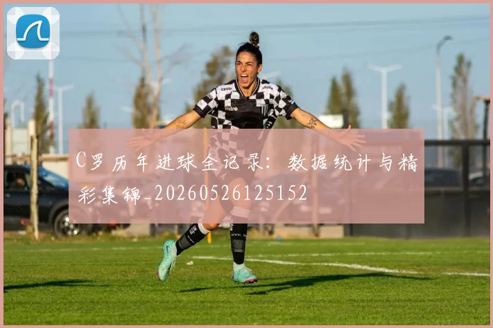 C罗历年进球全记录：数据统计与精彩集锦_20260526125152