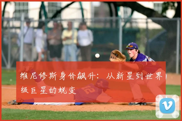 维尼修斯身价飙升:从新星到世界级巨星的蜕变